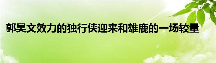 郭昊文效力的獨(dú)行俠迎來和雄鹿的一場(chǎng)較量