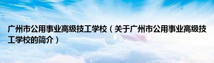 廣州市公用事業(yè)高級技工學校（關于廣州市公用事業(yè)高級技工學校的簡介）