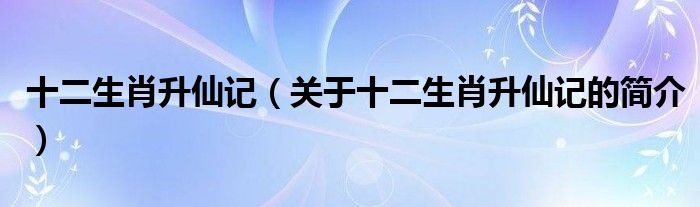 十二生肖升仙記（關(guān)于十二生肖升仙記的簡(jiǎn)介）