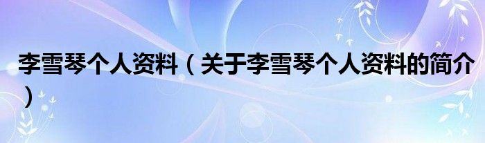 李雪琴個人資料（關于李雪琴個人資料的簡介）