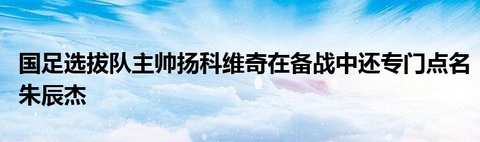 國(guó)足選拔隊(duì)主帥揚(yáng)科維奇在備戰(zhàn)中還專門(mén)點(diǎn)名朱辰杰