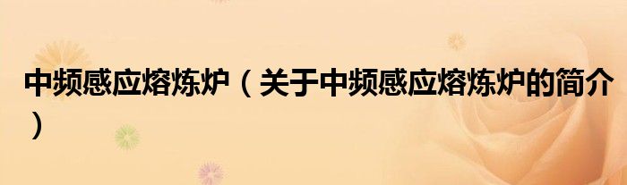 中頻感應(yīng)熔煉爐（關(guān)于中頻感應(yīng)熔煉爐的簡介）