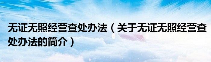 無(wú)證無(wú)照經(jīng)營(yíng)查處辦法（關(guān)于無(wú)證無(wú)照經(jīng)營(yíng)查處辦法的簡(jiǎn)介）