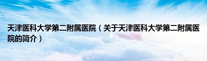 天津醫(yī)科大學(xué)第二附屬醫(yī)院（關(guān)于天津醫(yī)科大學(xué)第二附屬醫(yī)院的簡介）
