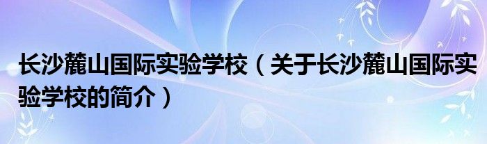 長(zhǎng)沙麓山國(guó)際實(shí)驗(yàn)學(xué)校（關(guān)于長(zhǎng)沙麓山國(guó)際實(shí)驗(yàn)學(xué)校的簡(jiǎn)介）