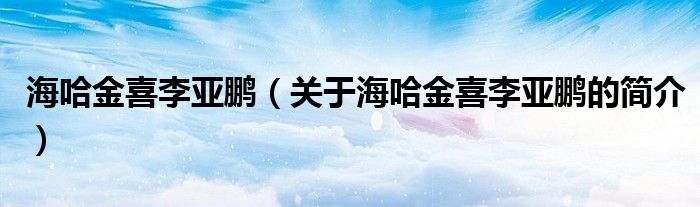 海哈金喜李亞鵬（關(guān)于海哈金喜李亞鵬的簡(jiǎn)介）