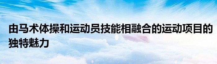 由馬術(shù)體操和運(yùn)動(dòng)員技能相融合的運(yùn)動(dòng)項(xiàng)目的獨(dú)特魅力