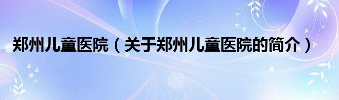 鄭州兒童醫(yī)院（關(guān)于鄭州兒童醫(yī)院的簡介）