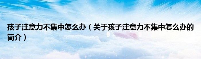孩子注意力不集中怎么辦（關(guān)于孩子注意力不集中怎么辦的簡(jiǎn)介）