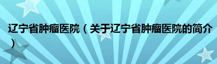 遼寧省腫瘤醫(yī)院（關(guān)于遼寧省腫瘤醫(yī)院的簡介）