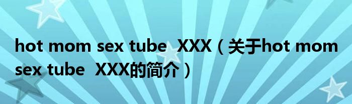 hot mom sex tube  XXX（關于hot mom sex tube  XXX的簡介）