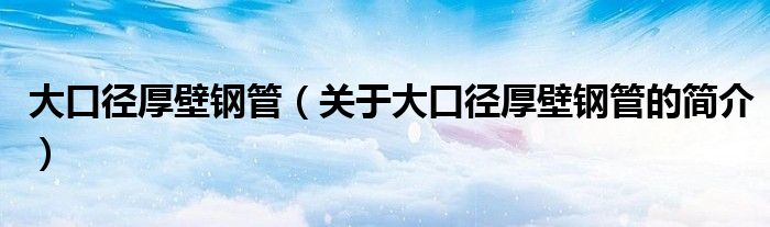 大口徑厚壁鋼管（關于大口徑厚壁鋼管的簡介）