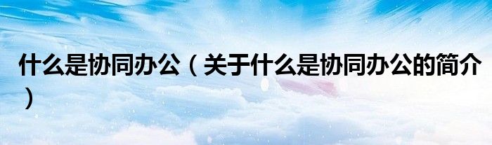 什么是協(xié)同辦公（關(guān)于什么是協(xié)同辦公的簡介）
