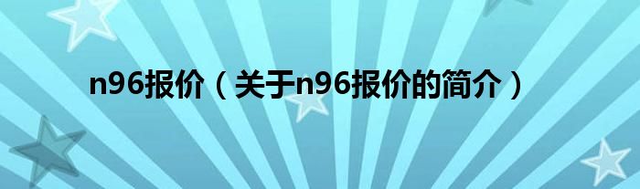 n96報(bào)價(jià)（關(guān)于n96報(bào)價(jià)的簡(jiǎn)介）