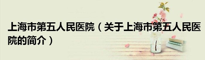 上海市第五人民醫(yī)院（關(guān)于上海市第五人民醫(yī)院的簡(jiǎn)介）
