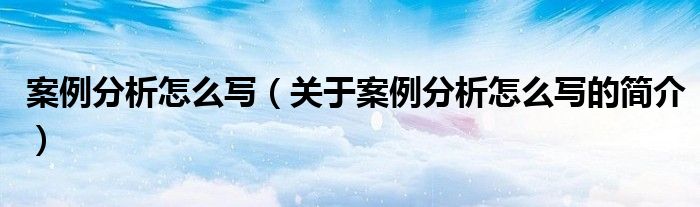 案例分析怎么寫（關(guān)于案例分析怎么寫的簡介）