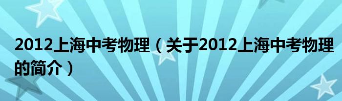 2012上海中考物理（關(guān)于2012上海中考物理的簡(jiǎn)介）