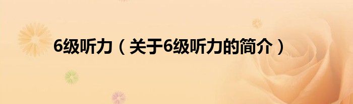 6級(jí)聽(tīng)力（關(guān)于6級(jí)聽(tīng)力的簡(jiǎn)介）