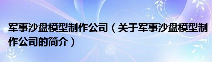 軍事沙盤(pán)模型制作公司（關(guān)于軍事沙盤(pán)模型制作公司的簡(jiǎn)介）