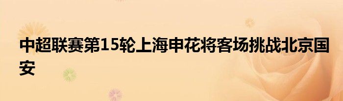中超聯(lián)賽第15輪上海申花將客場(chǎng)挑戰(zhàn)北京國安