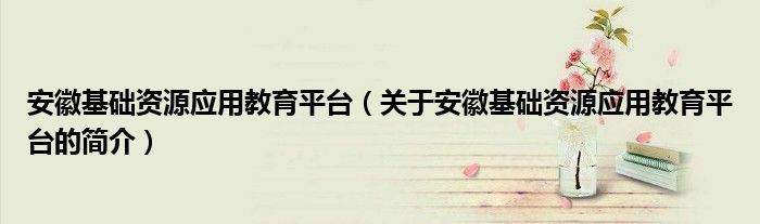 安徽基礎(chǔ)資源應(yīng)用教育平臺(tái)（關(guān)于安徽基礎(chǔ)資源應(yīng)用教育平臺(tái)的簡介）