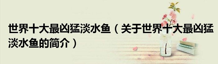 世界十大最兇猛淡水魚（關(guān)于世界十大最兇猛淡水魚的簡介）