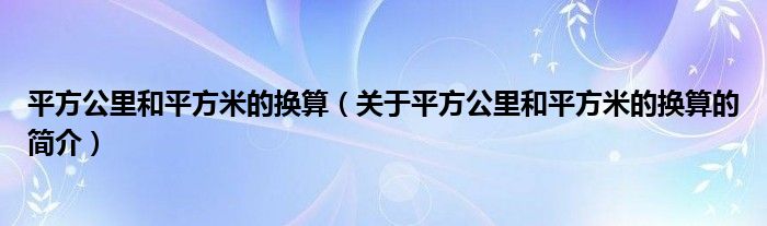 平方公里和平方米的換算（關于平方公里和平方米的換算的簡介）