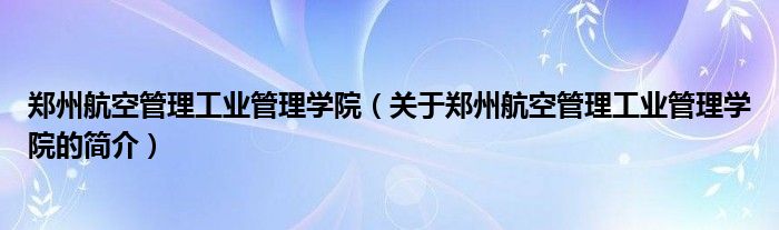 鄭州航空管理工業(yè)管理學院（關于鄭州航空管理工業(yè)管理學院的簡介）