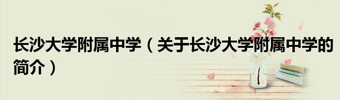 長沙大學(xué)附屬中學(xué)（關(guān)于長沙大學(xué)附屬中學(xué)的簡介）
