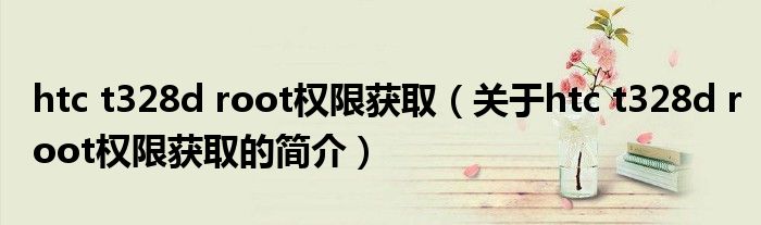 htc t328d root權(quán)限獲取（關(guān)于htc t328d root權(quán)限獲取的簡(jiǎn)介）
