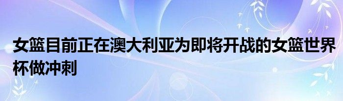 女籃目前正在澳大利亞為即將開戰(zhàn)的女籃世界杯做沖刺