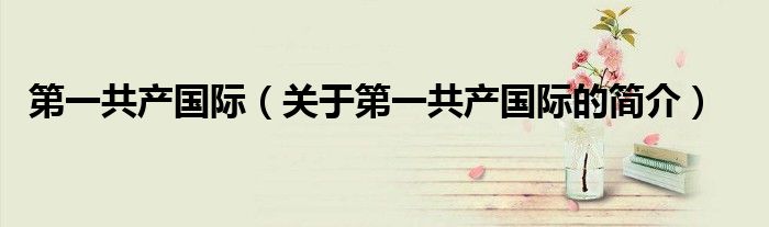 第一共產(chǎn)國(guó)際（關(guān)于第一共產(chǎn)國(guó)際的簡(jiǎn)介）